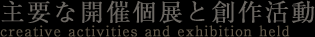 主要な開催個展と創作活動 creative activities and exhibition held