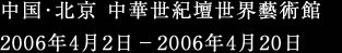 中国･北京 中華世紀壇世界藝術館 2006年4月2日－2006年4月220日